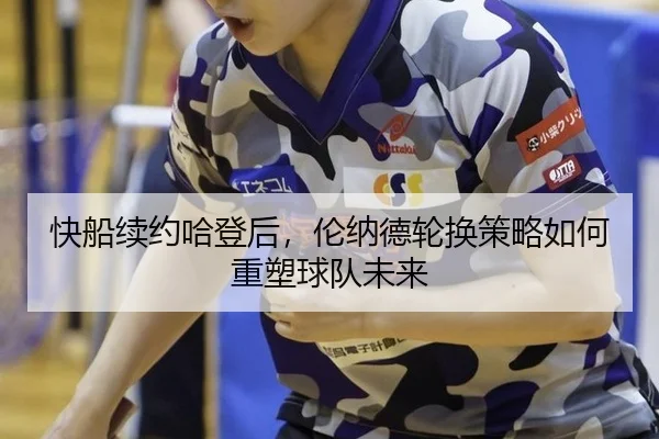 快船续约哈登后，伦纳德轮换策略如何重塑球队未来