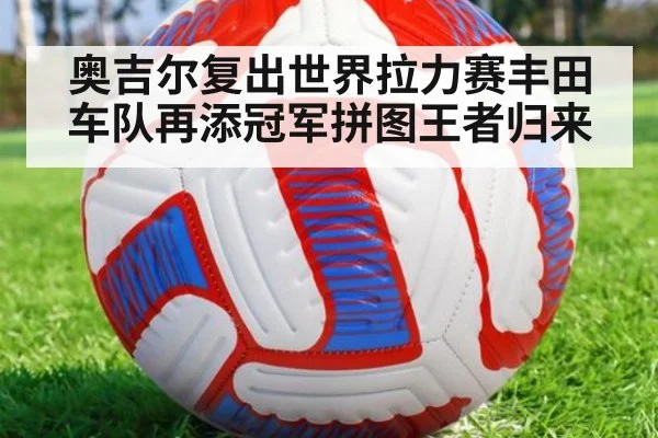 奥吉尔复出世界拉力赛丰田车队再添冠军拼图王者归来